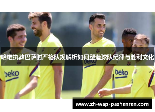 哈维执教巴萨时严格队规解析如何塑造球队纪律与胜利文化