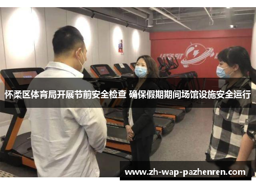 怀柔区体育局开展节前安全检查 确保假期期间场馆设施安全运行
