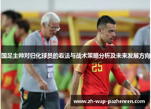 国足主帅对归化球员的看法与战术策略分析及未来发展方向