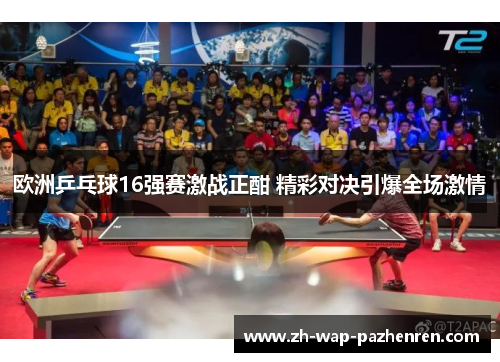 欧洲乒乓球16强赛激战正酣 精彩对决引爆全场激情