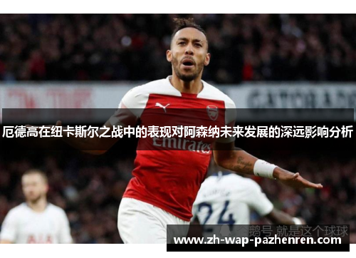 厄德高在纽卡斯尔之战中的表现对阿森纳未来发展的深远影响分析