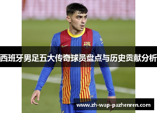 西班牙男足五大传奇球员盘点与历史贡献分析
