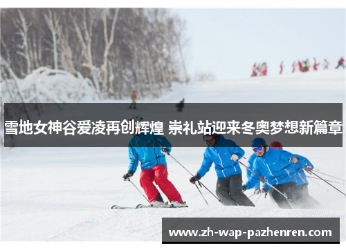 雪地女神谷爱凌再创辉煌 崇礼站迎来冬奥梦想新篇章