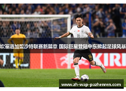 坎塞洛加盟沙特联赛新篇章 国际巨星登陆中东掀起足球风暴